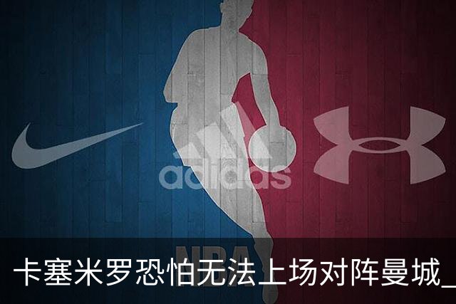 卡塞米罗恐怕无法上场对阵曼城 安帅两套方案应对