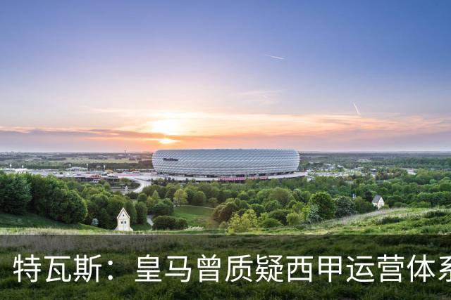 特瓦斯：皇马曾质疑西甲运营体系，但质疑往往源于球队竞技处境