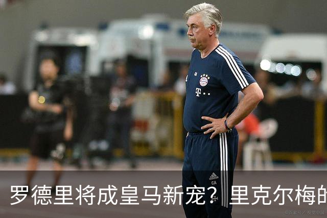 罗德里将成皇马新宠？里克尔梅的大胆表态引发热议！