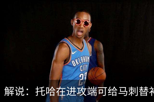 解说：托哈在进攻端可给马刺替补带来明确提升 这个补强符合预期