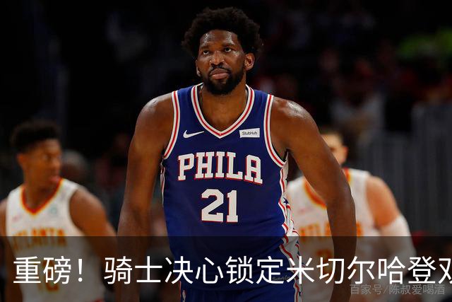 重磅！骑士决心锁定米切尔哈登双核后场，今夏续约大戏悬念迭起？